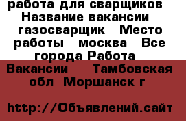 работа для сварщиков › Название вакансии ­ газосварщик › Место работы ­ москва - Все города Работа » Вакансии   . Тамбовская обл.,Моршанск г.